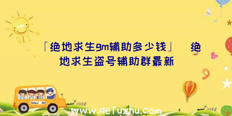 「绝地求生gm辅助多少钱」|绝地求生盗号辅助群最新